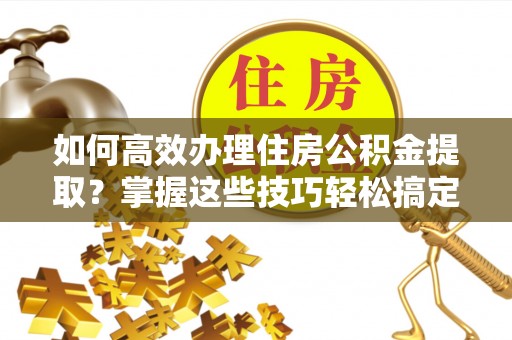 枝江如何高效办理住房公积金提取？掌握这些技巧轻松搞定