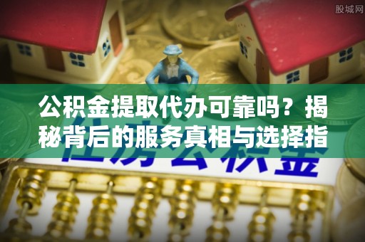 枝江公积金提取代办可靠吗？揭秘背后的服务真相与选择指南