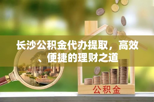 枝江长沙公积金代办提取，高效、便捷的理财之道
