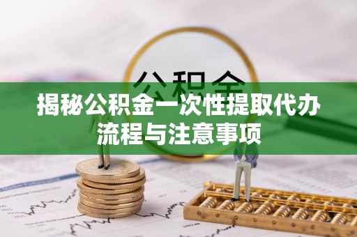枝江揭秘公积金一次性提取代办流程与注意事项
