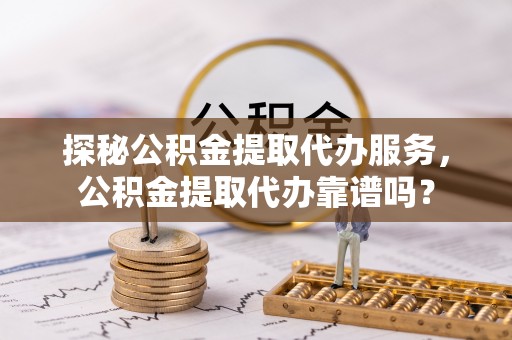 枝江探秘公积金提取代办服务，公积金提取代办靠谱吗？