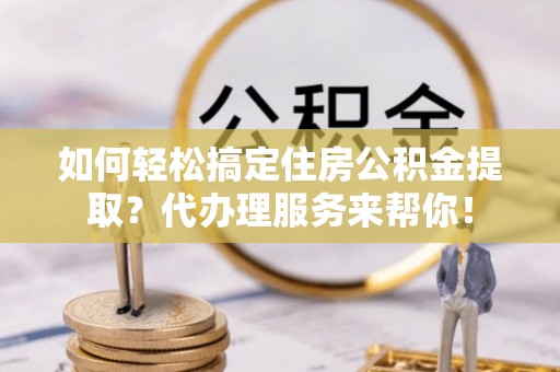 枝江如何轻松搞定住房公积金提取？代办理服务来帮你！