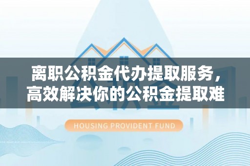 枝江离职公积金代办提取服务，高效解决你的公积金提取难题