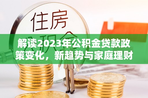 枝江解读2023年公积金贷款政策变化，新趋势与家庭理财规划