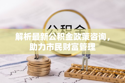 枝江解析最新公积金政策咨询，助力市民财富管理