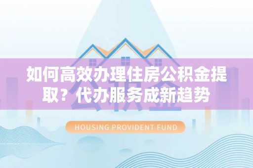 枝江如何高效办理住房公积金提取？代办服务成新趋势