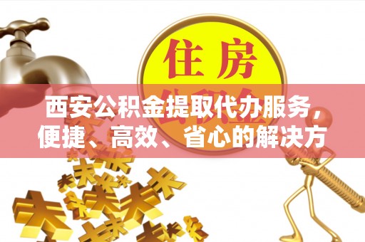 枝江西安公积金提取代办服务，便捷、高效、省心的解决方案