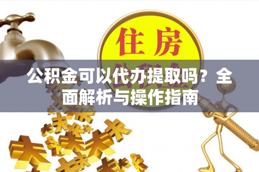 枝江公积金可以代办提取吗？全面解析与操作指南
