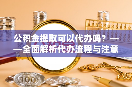 枝江公积金提取可以代办吗？——全面解析代办流程与注意事项